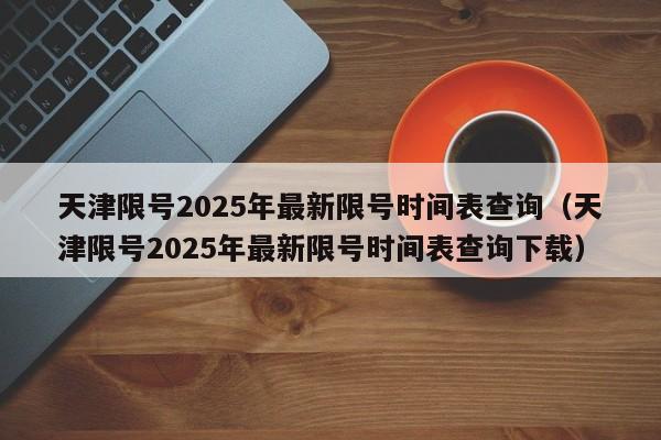 天津限号2025年最新限号时间表查询(天津限号2025年最新限号时间表查询下载)