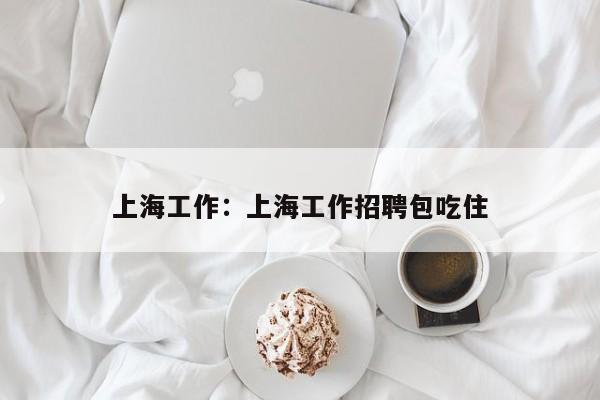 上海工作：上海工作招聘包吃住
