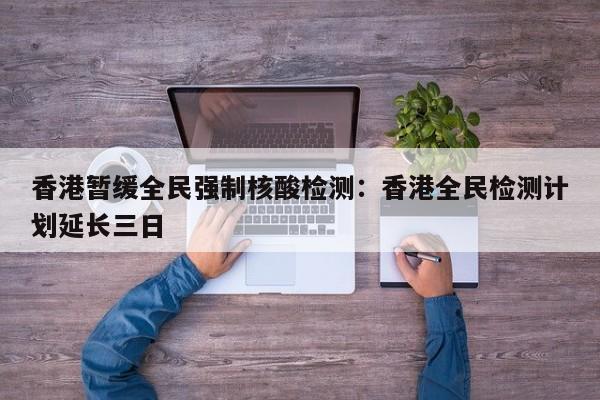 香港暂缓全民强制核酸检测:香港全民检测计划延长三日