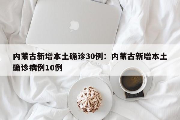 内蒙古新增本土确诊30例:内蒙古新增本土确诊病例10例