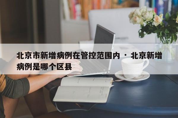 北京市新增病例在管控范围内 · 北京新增病例是哪个区县