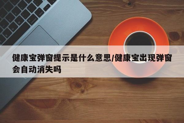 健康宝弹窗提示是什么意思/健康宝出现弹窗会自动消失吗